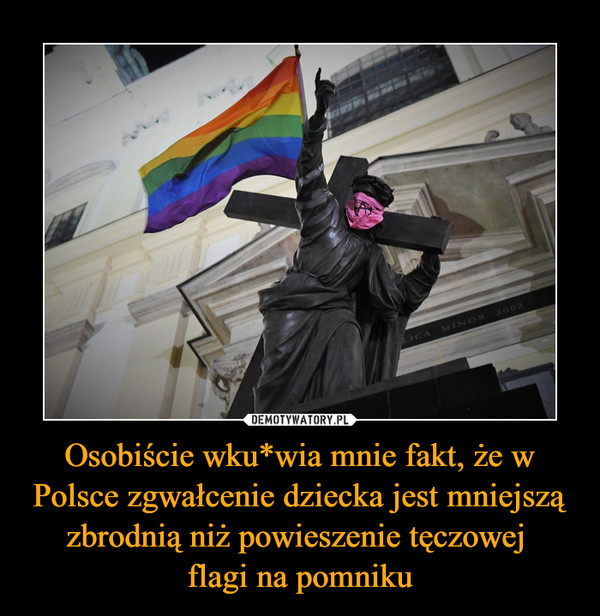 Osobiście wku*wia mnie fakt, że w Polsce zgwałcenie dziecka jest mniejszą zbrodnią niż powieszenie tęczowej 
flagi na pomniku