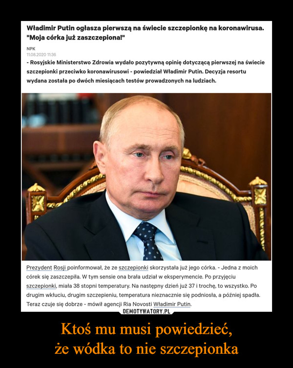 Ktoś mu musi powiedzieć,że wódka to nie szczepionka –  Władimir Putin ogłasza pierwszą na świecie szczepionkę na koronawirusa. "Moja córka już zaszczepiona!" - Rosyjskie Ministerstwo Zdrowia wydało pozytywną opinię dotyczącą pierwszej na świecie szczepionki przeciwko koronawirusowi - powiedział Władimir Putin. Decyzja resortu wydana została po dwóch miesiącach testów prowadzonych na ludziach. Prezydent Rosji poinformował, że ze szczepionki skorzystała już jego córka. - Jedna z moich córek się zaszczepiła. W tym sensie ona brała udział w eksperymencie. Po przyjęciu szczepionki, miała 38 stopni temperatury. Na następny dzień już 37 i trochę, to wszystko. Po drugim wkłuciu, drugim szczepieniu, temperatura nieznacznie się podniosła, a później spadła. Teraz czuje się dobrze - mówił agencji Ria Novosti Władimir Putin.