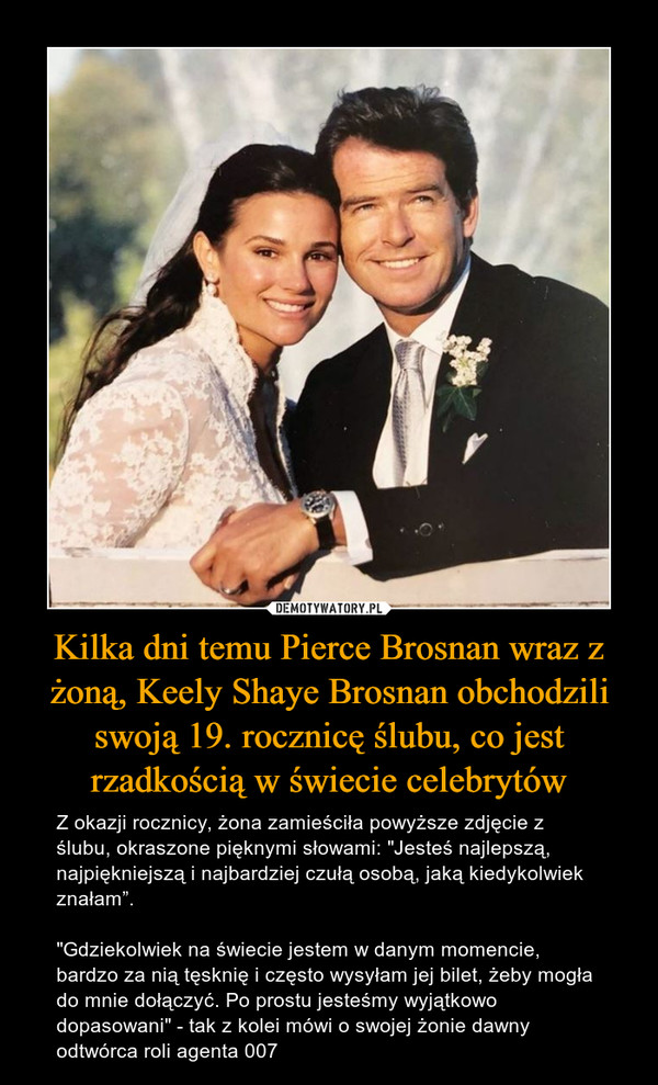 Kilka dni temu Pierce Brosnan wraz z żoną, Keely Shaye Brosnan obchodzili swoją 19. rocznicę ślubu, co jest rzadkością w świecie celebrytów – Z okazji rocznicy, żona zamieściła powyższe zdjęcie z ślubu, okraszone pięknymi słowami: "Jesteś najlepszą, najpiękniejszą i najbardziej czułą osobą, jaką kiedykolwiek znałam”."Gdziekolwiek na świecie jestem w danym momencie, bardzo za nią tęsknię i często wysyłam jej bilet, żeby mogła do mnie dołączyć. Po prostu jesteśmy wyjątkowo dopasowani" - tak z kolei mówi o swojej żonie dawny odtwórca roli agenta 007 