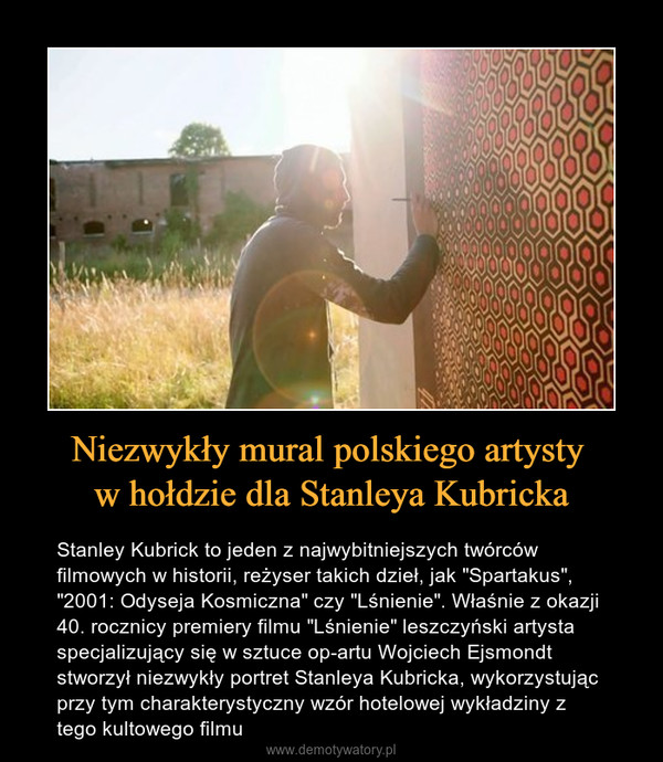 Niezwykły mural polskiego artysty w hołdzie dla Stanleya Kubricka – Stanley Kubrick to jeden z najwybitniejszych twórców filmowych w historii, reżyser takich dzieł, jak "Spartakus", "2001: Odyseja Kosmiczna" czy "Lśnienie". Właśnie z okazji 40. rocznicy premiery filmu "Lśnienie" leszczyński artysta specjalizujący się w sztuce op-artu Wojciech Ejsmondt stworzył niezwykły portret Stanleya Kubricka, wykorzystując przy tym charakterystyczny wzór hotelowej wykładziny z tego kultowego filmu 