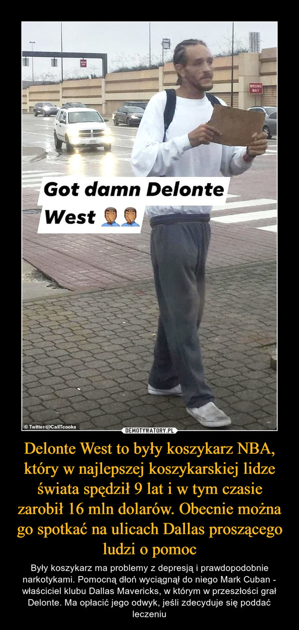 Delonte West to były koszykarz NBA, który w najlepszej koszykarskiej lidze świata spędził 9 lat i w tym czasie zarobił 16 mln dolarów. Obecnie można go spotkać na ulicach Dallas proszącego ludzi o pomoc – Były koszykarz ma problemy z depresją i prawdopodobnie narkotykami. Pomocną dłoń wyciągnął do niego Mark Cuban - właściciel klubu Dallas Mavericks, w którym w przeszłości grał Delonte. Ma opłacić jego odwyk, jeśli zdecyduje się poddać leczeniu 