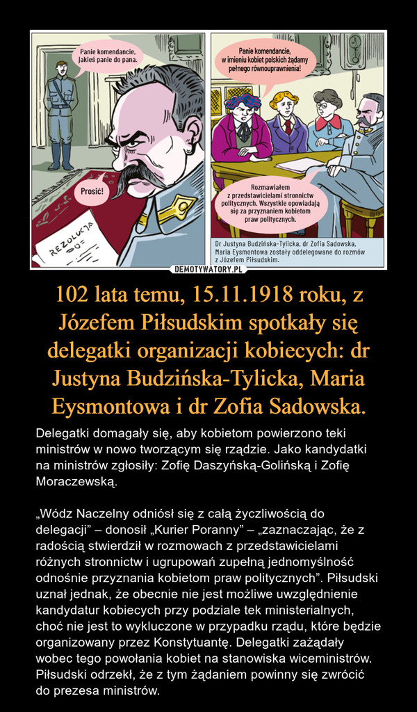 102 lata temu, 15.11.1918 roku, z Józefem Piłsudskim spotkały się delegatki organizacji kobiecych: dr Justyna Budzińska-Tylicka, Maria Eysmontowa i dr Zofia Sadowska. – Delegatki domagały się, aby kobietom powierzono teki ministrów w nowo tworzącym się rządzie. Jako kandydatki na ministrów zgłosiły: Zofię Daszyńską-Golińską i Zofię Moraczewską.„Wódz Naczelny odniósł się z całą życzliwością do delegacji” – donosił „Kurier Poranny” – „zaznaczając, że z radością stwierdził w rozmowach z przedstawicielami różnych stronnictw i ugrupowań zupełną jednomyślność odnośnie przyznania kobietom praw politycznych”. Piłsudski uznał jednak, że obecnie nie jest możliwe uwzględnienie kandydatur kobiecych przy podziale tek ministerialnych, choć nie jest to wykluczone w przypadku rządu, które będzie organizowany przez Konstytuantę. Delegatki zażądały wobec tego powołania kobiet na stanowiska wiceministrów. Piłsudski odrzekł, że z tym żądaniem powinny się zwrócić do prezesa ministrów. 