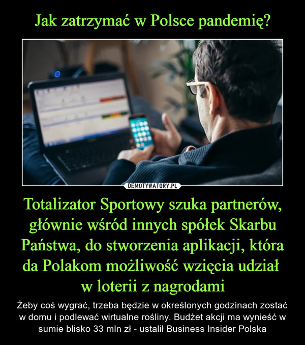 Totalizator Sportowy szuka partnerów, głównie wśród innych spółek Skarbu Państwa, do stworzenia aplikacji, która da Polakom możliwość wzięcia udział w loterii z nagrodami – Żeby coś wygrać, trzeba będzie w określonych godzinach zostać w domu i podlewać wirtualne rośliny. Budżet akcji ma wynieść w sumie blisko 33 mln zł - ustalił Business Insider Polska 