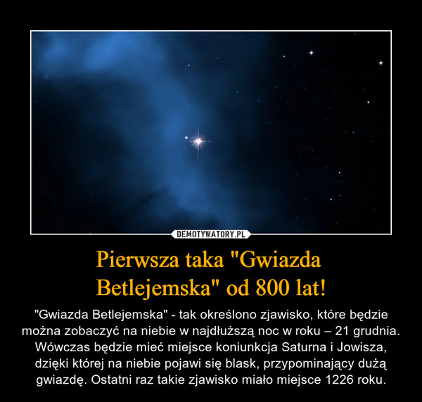 Pierwsza taka "Gwiazda Betlejemska" od 800 lat! – "Gwiazda Betlejemska" - tak określono zjawisko, które będzie można zobaczyć na niebie w najdłuższą noc w roku – 21 grudnia. Wówczas będzie mieć miejsce koniunkcja Saturna i Jowisza, dzięki której na niebie pojawi się blask, przypominający dużą gwiazdę. Ostatni raz takie zjawisko miało miejsce 1226 roku. 