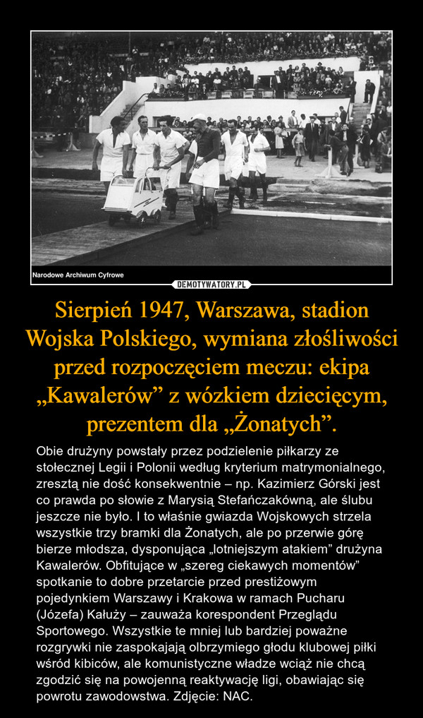 Sierpień 1947, Warszawa, stadion Wojska Polskiego, wymiana złośliwości przed rozpoczęciem meczu: ekipa „Kawalerów” z wózkiem dziecięcym, prezentem dla „Żonatych”.