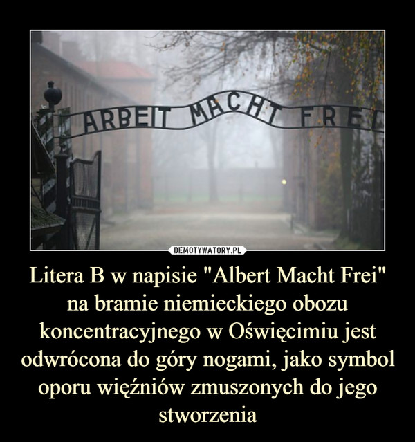 Litera B w napisie "Albert Macht Frei" na bramie niemieckiego obozu koncentracyjnego w Oświęcimiu jest odwrócona do góry nogami, jako symbol oporu więźniów zmuszonych do jego stworzenia