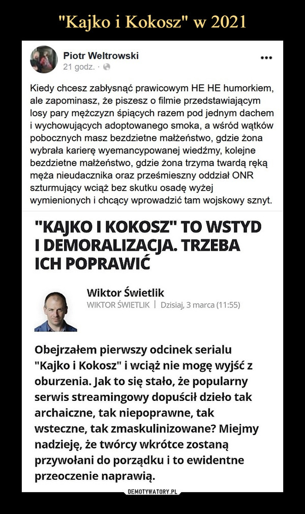  –  Piotr Weltrowski^J^F 21 godz. • łf*Kiedy chcesz zabłysnąć prawicowym HE HE humorkiem,ale zapominasz, że piszesz o filmie przedstawiającymlosy pary mężczyzn śpiących razem pod jednym dachemi wychowujących adoptowanego smoka, a wśród wątkówpobocznych masz bezdzietne małżeństwo, gdzie żonawybrała karierę wyemancypowanej wiedźmy, kolejnebezdzietne małżeństwo, gdzie żona trzyma twardą rękąmęża nieudacznika oraz prześmieszny oddział ONRszturmujący wciąż bez skutku osadę wyżejwymienionych i chcący wprowadzić tam wojskowy sznyt."KAJKO I KOKOSZ" TO WSTYDI DEMORALIZACJA. TRZEBAICH POPRAWIĆObejrzałem pierwszy odcinek serialu"Kajko i Kokosz" i wciąż nie mogę wyjść zoburzenia. Jak to się stało, że popularnyserwis streamingowy dopuścił dzieło takarchaiczne, tak niepoprawne, takwsteczne, tak zmaskulinizowane? Miejmynadzieję, że twórcy wkrótce zostanąprzywołani do porządku i to ewidentneprzeoczenie naprawią.Wiktor ŚwietlikWIKTOR ŚWIETLIK I Dzisiaj, 3 marca (11:55)