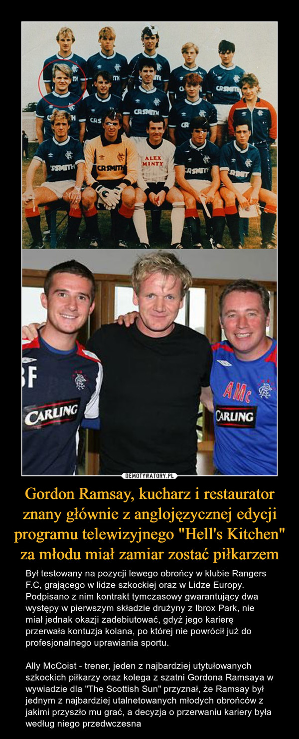 Gordon Ramsay, kucharz i restaurator znany głównie z anglojęzycznej edycji programu telewizyjnego "Hell's Kitchen" za młodu miał zamiar zostać piłkarzem – Był testowany na pozycji lewego obrońcy w klubie Rangers F.C, grającego w lidze szkockiej oraz w Lidze Europy. Podpisano z nim kontrakt tymczasowy gwarantujący dwa występy w pierwszym składzie drużyny z Ibrox Park, nie miał jednak okazji zadebiutować, gdyż jego karierę przerwała kontuzja kolana, po której nie powrócił już do profesjonalnego uprawiania sportu.Ally McCoist - trener, jeden z najbardziej utytułowanych szkockich piłkarzy oraz kolega z szatni Gordona Ramsaya w wywiadzie dla "The Scottish Sun" przyznał, że Ramsay był jednym z najbardziej utalnetowanych młodych obrońców z jakimi przyszło mu grać, a decyzja o przerwaniu kariery była według niego przedwczesna 