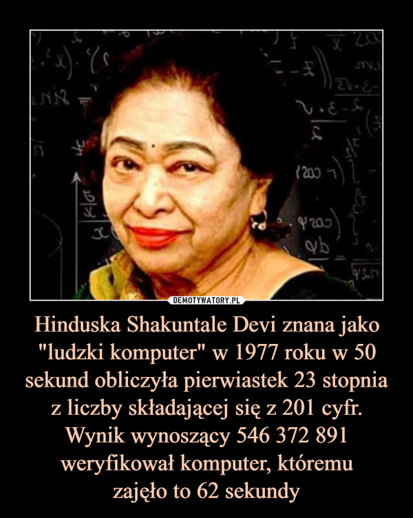 Hinduska Shakuntale Devi znana jako "ludzki komputer" w 1977 roku w 50sekund obliczyła pierwiastek 23 stopnia z liczby składającej się z 201 cyfr. Wynik wynoszący 546 372 891 weryfikował komputer, któremuzajęło to 62 sekundy –  