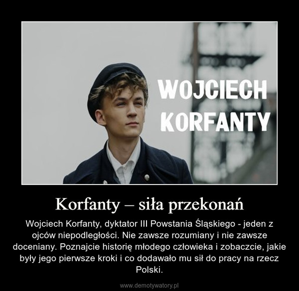 Korfanty – siła przekonań – Wojciech Korfanty, dyktator III Powstania Śląskiego - jeden z ojców niepodległości. Nie zawsze rozumiany i nie zawsze doceniany. Poznajcie historię młodego człowieka i zobaczcie, jakie były jego pierwsze kroki i co dodawało mu sił do pracy na rzecz Polski. 