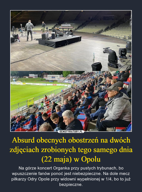 Absurd obecnych obostrzeń na dwóch zdjęciach zrobionych tego samego dnia (22 maja) w Opolu – Na górze koncert Organka przy pustych trybunach, bo wpuszczenie fanów ponoć jest niebezpieczne. Na dole mecz piłkarzy Odry Opole przy widowni wypełnionej w 1/4, bo to już bezpieczne. 