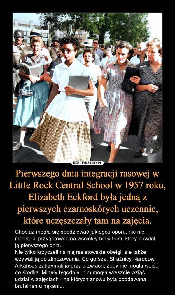 Pierwszego dnia integracji rasowej w Little Rock Central School w 1957 roku, Elizabeth Eckford była jedną z pierwszych czarnoskórych uczennic, które uczęszczały tam na zajęcia. – Chociaż mogła się spodziewać jakiegoś oporu, nic nie mogło jej przygotować na wściekły biały tłum, który powitał ją pierwszego dnia.Nie tylko krzyczeli na nią rasistowskie obelgi, ale także wzywali ją do zlinczowania. Co gorsza, Strażnicy Narodowi Arkansas zatrzymali ją przy drzwiach, żeby nie mogła wejść do środka. Minęły tygodnie, nim mogła wreszcie wziąć udział w zajęciach - na których znowu była poddawana brutalnemu nękaniu. 