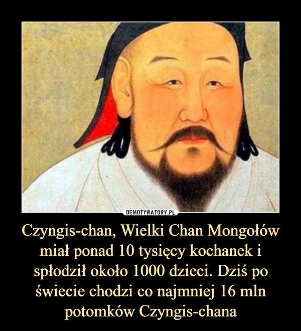 Czyngis-chan, Wielki Chan Mongołów miał ponad 10 tysięcy kochanek i spłodził około 1000 dzieci. Dziś po świecie chodzi co najmniej 16 mln potomków Czyngis-chana –  