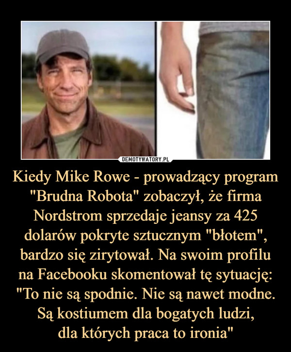 Kiedy Mike Rowe - prowadzący program "Brudna Robota" zobaczył, że firma Nordstrom sprzedaje jeansy za 425 dolarów pokryte sztucznym "błotem", bardzo się zirytował. Na swoim profilu na Facebooku skomentował tę sytuację: "To nie są spodnie. Nie są nawet modne. Są kostiumem dla bogatych ludzi,dla których praca to ironia" –  