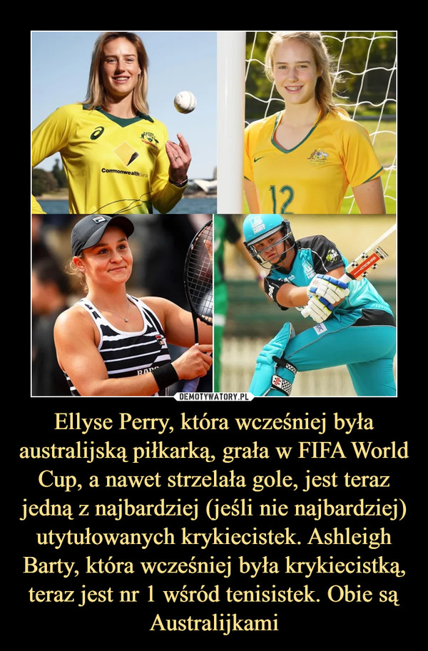 Ellyse Perry, która wcześniej była australijską piłkarką, grała w FIFA World Cup, a nawet strzelała gole, jest teraz jedną z najbardziej (jeśli nie najbardziej) utytułowanych krykiecistek. Ashleigh Barty, która wcześniej była krykiecistką, teraz jest nr 1 wśród tenisistek. Obie są Australijkami