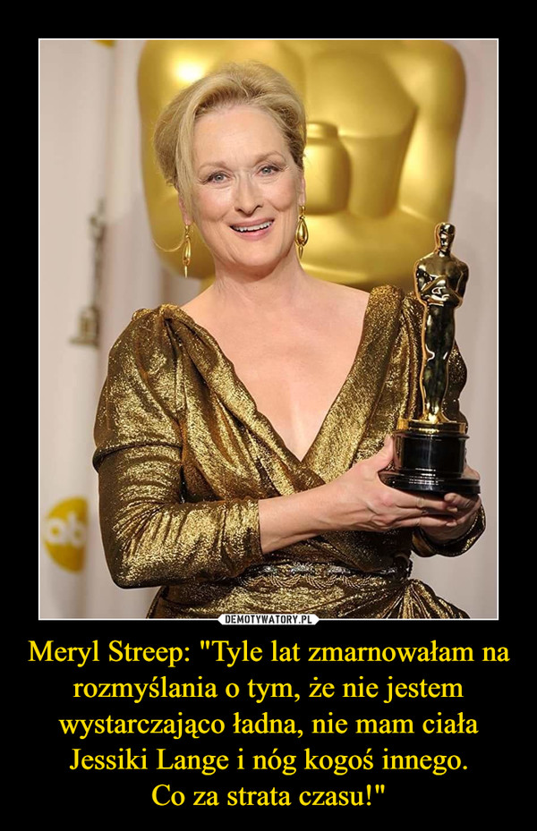 Meryl Streep: "Tyle lat zmarnowałam na rozmyślania o tym, że nie jestem wystarczająco ładna, nie mam ciała Jessiki Lange i nóg kogoś innego.
Co za strata czasu!"