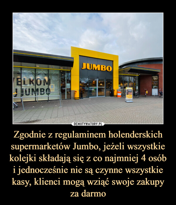Zgodnie z regulaminem holenderskich supermarketów Jumbo, jeżeli wszystkie kolejki składają się z co najmniej 4 osób i jednocześnie nie są czynne wszystkie kasy, klienci mogą wziąć swoje zakupy za darmo –  
