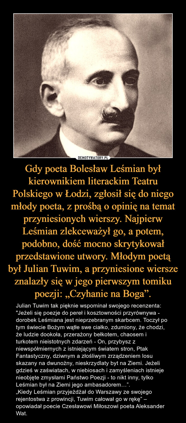 Gdy poeta Bolesław Leśmian był kierownikiem literackim Teatru Polskiego w Łodzi, zgłosił się do niego młody poeta, z prośbą o opinię na temat przyniesionych wierszy. Najpierw Leśmian zlekceważył go, a potem, podobno, dość mocno skrytykował przedstawione utwory. Młodym poetą był Julian Tuwim, a przyniesione wiersze znalazły się w jego pierwszym tomiku poezji: „Czyhanie na Boga”. – Julian Tuwim tak pięknie wspominał swojego recenzenta: "Jeżeli się poezje do pereł i kosztowności przyrównywa - dorobek Leśmiana jest nieprzebranym skarbcem. Toczył po tym świecie Bożym wątłe swe ciałko, zdumiony, że chodzi, że ludzie dookoła, przerażony bełkotem, chaosem i turkotem nieistotnych zdarzeń - On, przybysz z niewspółmiernych z istniejącym światem stron, Ptak Fantastyczny, dziwnym a złośliwym zrządzeniem losu skazany na dwunożny, nieskrzydlaty byt na Ziemi. Jeżeli gdzieś w zaświatach, w niebiosach i zamyśleniach istnieje nieobjęte zmysłami Państwo Poezji - to nikt inny, tylko Leśmian był na Ziemi jego ambasadorem…”.„Kiedy Leśmian przyjeżdżał do Warszawy ze swojego rejentostwa z prowincji, Tuwim całował go w rękę” – opowiadał poecie Czesławowi Miłoszowi poeta Aleksander Wat. 