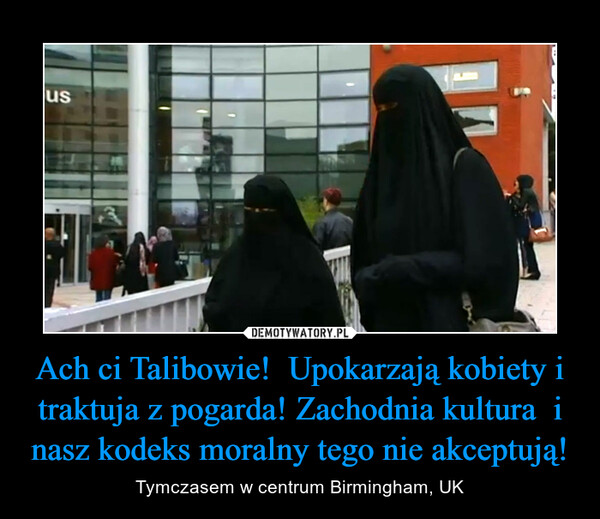 Ach ci Talibowie!  Upokarzają kobiety i traktuja z pogarda! Zachodnia kultura  i nasz kodeks moralny tego nie akceptują!