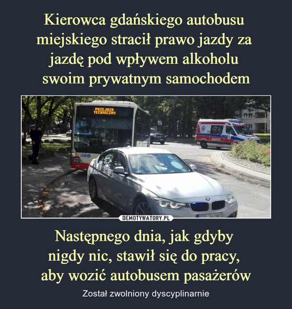 Kierowca gdańskiego autobusu 
miejskiego stracił prawo jazdy za 
jazdę pod wpływem alkoholu 
swoim prywatnym samochodem Następnego dnia, jak gdyby 
nigdy nic, stawił się do pracy, 
aby wozić autobusem pasażerów