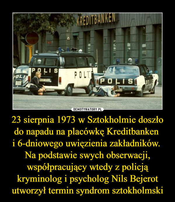 23 sierpnia 1973 w Sztokholmie doszło do napadu na placówkę Kreditbanken i 6-dniowego uwięzienia zakładników. Na podstawie swych obserwacji, współpracujący wtedy z policją kryminolog i psycholog Nils Bejerot utworzył termin syndrom sztokholmski –  