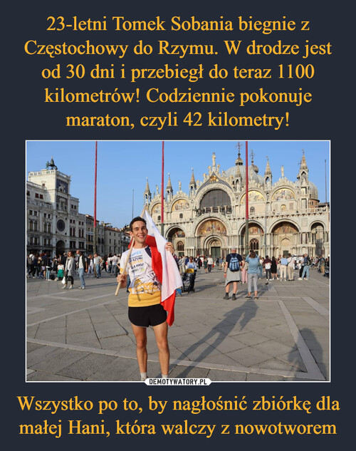 23-letni Tomek Sobania biegnie z Częstochowy do Rzymu. W drodze jest od 30 dni i przebiegł do teraz 1100 kilometrów! Codziennie pokonuje maraton, czyli 42 kilometry! Wszystko po to, by nagłośnić zbiórkę dla małej Hani, która walczy z nowotworem