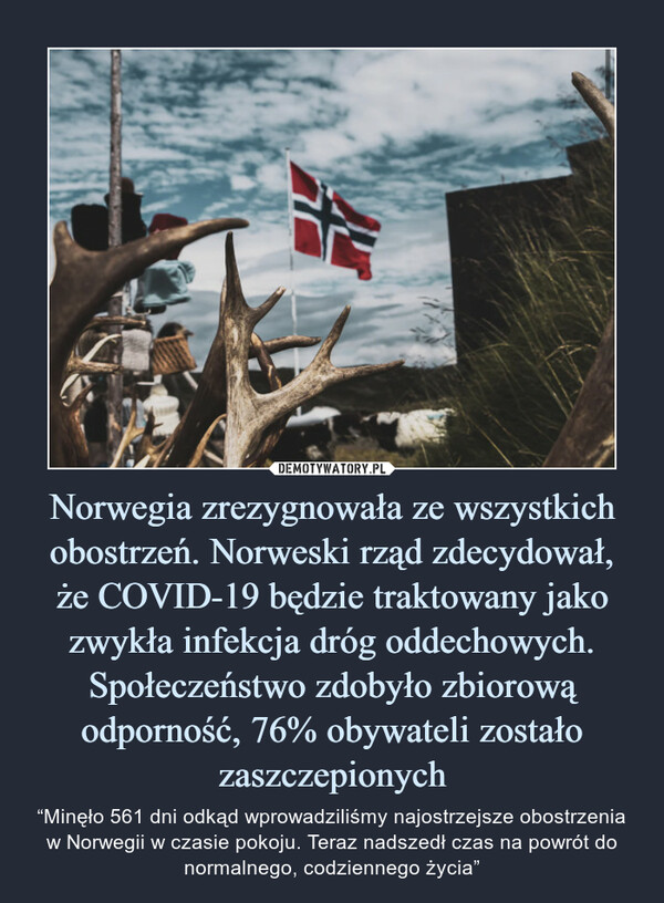 Norwegia zrezygnowała ze wszystkich obostrzeń. Norweski rząd zdecydował,że COVID-19 będzie traktowany jako zwykła infekcja dróg oddechowych. Społeczeństwo zdobyło zbiorową odporność, 76% obywateli zostało zaszczepionych – “Minęło 561 dni odkąd wprowadziliśmy najostrzejsze obostrzenia w Norwegii w czasie pokoju. Teraz nadszedł czas na powrót do normalnego, codziennego życia” 