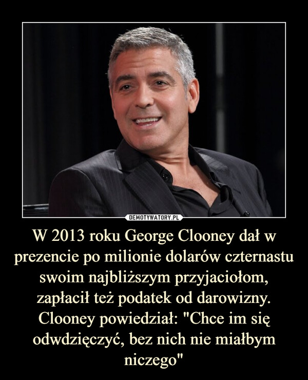 W 2013 roku George Clooney dał w prezencie po milionie dolarów czternastu swoim najbliższym przyjaciołom, zapłacił też podatek od darowizny. Clooney powiedział: "Chce im się odwdzięczyć, bez nich nie miałbym niczego"