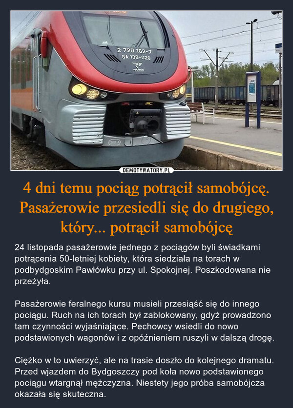 4 dni temu pociąg potrącił samobójcę. Pasażerowie przesiedli się do drugiego,który... potrącił samobójcę – 24 listopada pasażerowie jednego z pociągów byli świadkami potrącenia 50-letniej kobiety, która siedziała na torach w podbydgoskim Pawłówku przy ul. Spokojnej. Poszkodowana nie przeżyła.Pasażerowie feralnego kursu musieli przesiąść się do innego pociągu. Ruch na ich torach był zablokowany, gdyż prowadzono tam czynności wyjaśniające. Pechowcy wsiedli do nowo podstawionych wagonów i z opóźnieniem ruszyli w dalszą drogę.Ciężko w to uwierzyć, ale na trasie doszło do kolejnego dramatu. Przed wjazdem do Bydgoszczy pod koła nowo podstawionego pociągu wtargnął mężczyzna. Niestety jego próba samobójcza okazała się skuteczna. 