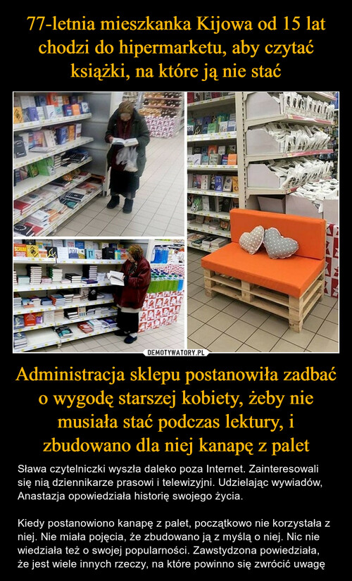 77-letnia mieszkanka Kijowa od 15 lat chodzi do hipermarketu, aby czytać książki, na które ją nie stać Administracja sklepu postanowiła zadbać o wygodę starszej kobiety, żeby nie musiała stać podczas lektury, i zbudowano dla niej kanapę z palet