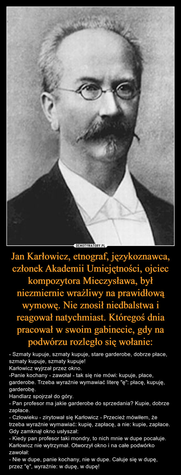 Jan Karłowicz, etnograf, językoznawca, członek Akademii Umiejętności, ojciec kompozytora Mieczysława, był niezmiernie wrażliwy na prawidłową wymowę. Nie znosił niedbalstwa i reagował natychmiast. Któregoś dnia pracował w swoim gabinecie, gdy na podwórzu rozległo się wołanie: – - Szmaty kupuje, szmaty kupuje, stare garderobe, dobrze płace, szmaty kupuje, szmaty kupuje!Karłowicz wyjrzał przez okno.-Panie kochany - zawołał - tak się nie mówi: kupuje, płace, garderobe. Trzeba wyraźnie wymawiać literę "ę": płacę, kupuję, garderobę.Handlarz spojrzał do góry.- Pan profesor ma jakie garderobe do sprzedania? Kupie, dobrze zapłace.- Człowieku - zirytował się Karłowicz - Przecież mówiłem, że trzeba wyraźnie wymawiać: kupię, zapłacę, a nie: kupie, zapłace.Gdy zamknął okno usłyszał:- Kiedy pan profesor taki mondry, to nich mnie w dupe pocałuje.Karłowicz nie wytrzymał. Otworzył okno i na całe podwórko zawołał:- Nie w dupe, panie kochany, nie w dupe. Całuje się w dupę, przez "ę", wyraźnie: w dupę, w dupę! 