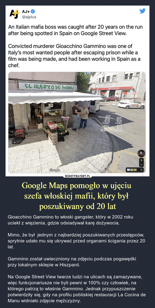Google Maps pomogło w ujęciu szefa włoskiej mafii, który był poszukiwany od 20 lat – Gioacchino Gammino to włoski gangster, który w 2002 roku uciekł z więzienia, gdzie odsiadywał karę dożywocia. Mimo, że był  jednym z najbardziej poszukiwanych przestępców, sprytnie udało mu się ukrywać przed organami ścigania przez 20 lat.Gammino został uwieczniony na zdjęciu podczas pogawędki przy lokalnym sklepie w Hiszpanii.Na Google Street View twarze ludzi na ulicach są zamazywane, więc funkcjonariusze nie byli pewni w 100% czy człowiek, na którego patrzą to właśnie Gammino. Jednak przypuszczenie potwierdziły się, gdy na profilu pobliskiej restauracji La Cocina de Manu widniało zdjęcie mężczyzny. AJ+AJ+@ajplusAn Italian mafia boss was caught after 20 years on the runafter being spotted in Spain on Google Street View.Convicted murderer Gioacchino Gammino was one ofItaly's most wanted people after escaping prison while afilm was being made, and had been working in Spain as achef.AUERTO E HANUSantanderGalleyGoogo