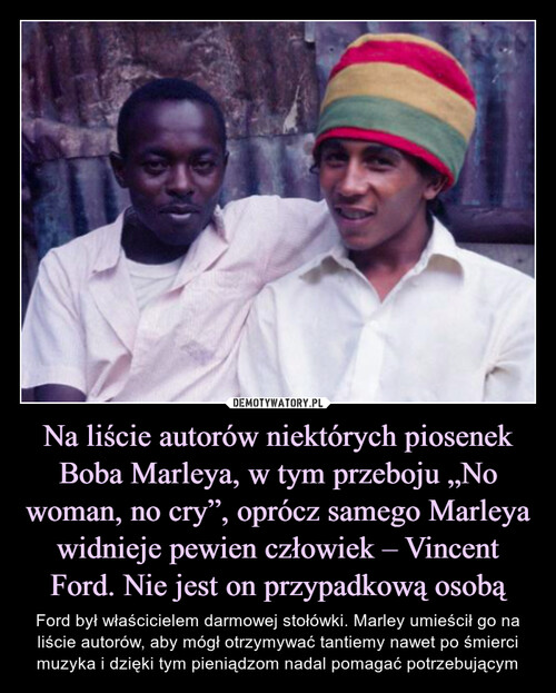 Na liście autorów niektórych piosenek Boba Marleya, w tym przeboju „No woman, no cry”, oprócz samego Marleya widnieje pewien człowiek – Vincent Ford. Nie jest on przypadkową osobą