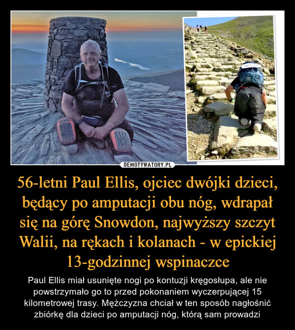 56-letni Paul Ellis, ojciec dwójki dzieci, będący po amputacji obu nóg, wdrapał się na górę Snowdon, najwyższy szczyt Walii, na rękach i kolanach - w epickiej 13-godzinnej wspinaczce – Paul Ellis miał usunięte nogi po kontuzji kręgosłupa, ale nie powstrzymało go to przed pokonaniem wyczerpującej 15 kilometrowej trasy. Mężczyzna chciał w ten sposób nagłośnić zbiórkę dla dzieci po amputacji nóg, którą sam prowadzi 