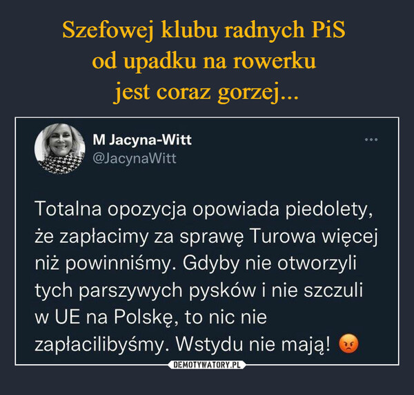  –  M Jacyna-Witt @JacynaWitt Totalna opozycja opowiada piedolety, że zapłacimy za sprawę Turowa więcej niż powinniśmy. Gdyby nie otworzyli tych parszywych pysków i nie szczuli w UE na Polskę, to nic nie zapłacilibyśmy. Wstydu nie mają! •