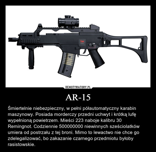 AR-15 – Śmiertelnie niebezpieczny, w pełni półautomatyczny karabin maszynowy. Posiada morderczy przedni uchwyt i krótką lufę wypełnioną powietrzem. Mieści 223 naboje kalibru 30 Remingnot. Codziennie 500000000 niewinnych sześciolatków umiera od postrzału z tej broni. Mimo to lewactwo nie chce go zdelegalizować, bo zakazanie czarnego przedmiotu byłoby rasistowskie. 