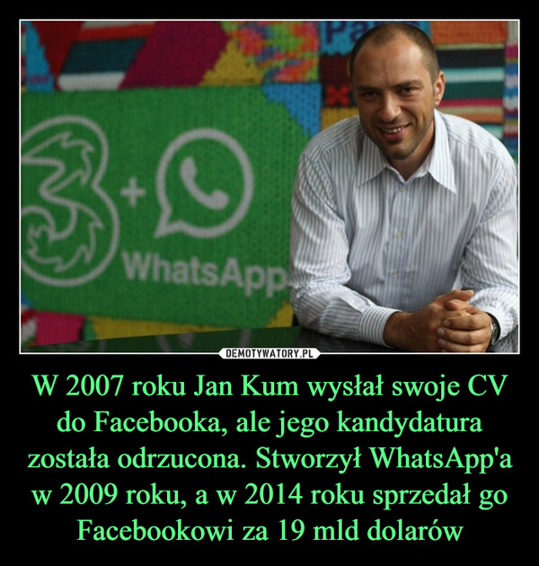 W 2007 roku Jan Kum wysłał swoje CV do Facebooka, ale jego kandydatura została odrzucona. Stworzył WhatsApp'a w 2009 roku, a w 2014 roku sprzedał go Facebookowi za 19 mld dolarów