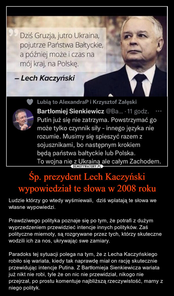 Śp. prezydent Lech Kaczyński wypowiedział te słowa w 2008 roku – Ludzie którzy go wtedy wyśmiewali,  dziś wplatają te słowa we własne wypowiedzi.Prawdziwego polityka poznaje się po tym, że potrafi z dużym wyprzedzeniem przewidzieć intencje innych polityków. Zaś polityczne miernoty, są rozgrywane przez tych, którzy skuteczne wodzili ich za nos, ukrywając swe zamiary. Paradoks tej sytuacji polega na tym, że z Lecha Kaczyńskiego robiło się wariata, kiedy tak naprawdę miał on rację skutecznie przewidując intencje Putina. Z Bartłomieja Sienkiewicza wariata już nikt nie robi, tyle że on nic nie przewidział, nikogo nie przejrzał, po prostu komentuje najbliższą rzeczywistość, marny z niego polityk. 