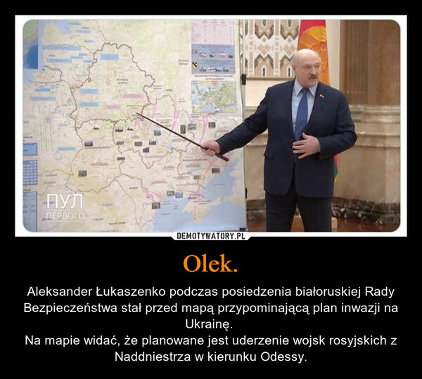 Olek. – Aleksander Łukaszenko podczas posiedzenia białoruskiej Rady Bezpieczeństwa stał przed mapą przypominającą plan inwazji na Ukrainę. Na mapie widać, że planowane jest uderzenie wojsk rosyjskich z Naddniestrza w kierunku Odessy. 