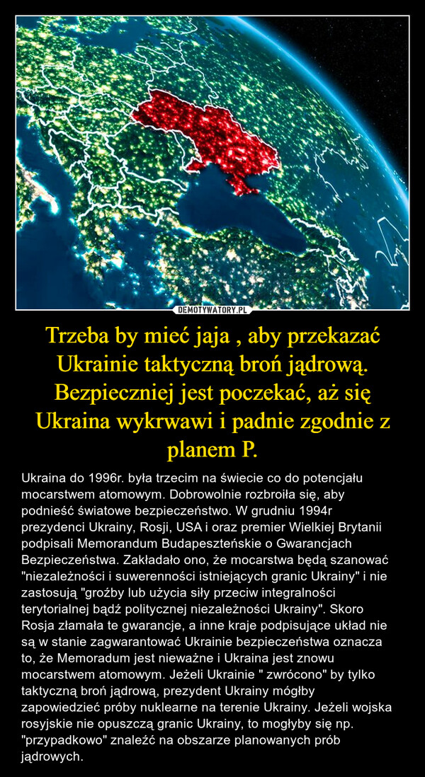 Trzeba by mieć jaja , aby przekazać Ukrainie taktyczną broń jądrową. Bezpieczniej jest poczekać, aż się Ukraina wykrwawi i padnie zgodnie z planem P. – Ukraina do 1996r. była trzecim na świecie co do potencjału mocarstwem atomowym. Dobrowolnie rozbroiła się, aby podnieść światowe bezpieczeństwo. W grudniu 1994r  prezydenci Ukrainy, Rosji, USA i oraz premier Wielkiej Brytanii podpisali Memorandum Budapeszteńskie o Gwarancjach Bezpieczeństwa. Zakładało ono, że mocarstwa będą szanować "niezależności i suwerenności istniejących granic Ukrainy" i nie zastosują "groźby lub użycia siły przeciw integralności terytorialnej bądź politycznej niezależności Ukrainy". Skoro Rosja złamała te gwarancje, a inne kraje podpisujące układ nie są w stanie zagwarantować Ukrainie bezpieczeństwa oznacza to, że Memoradum jest nieważne i Ukraina jest znowu mocarstwem atomowym. Jeżeli Ukrainie " zwrócono" by tylko taktyczną broń jądrową, prezydent Ukrainy mógłby zapowiedzieć próby nuklearne na terenie Ukrainy. Jeżeli wojska rosyjskie nie opuszczą granic Ukrainy, to mogłyby się np.  "przypadkowo" znaleźć na obszarze planowanych prób jądrowych. 