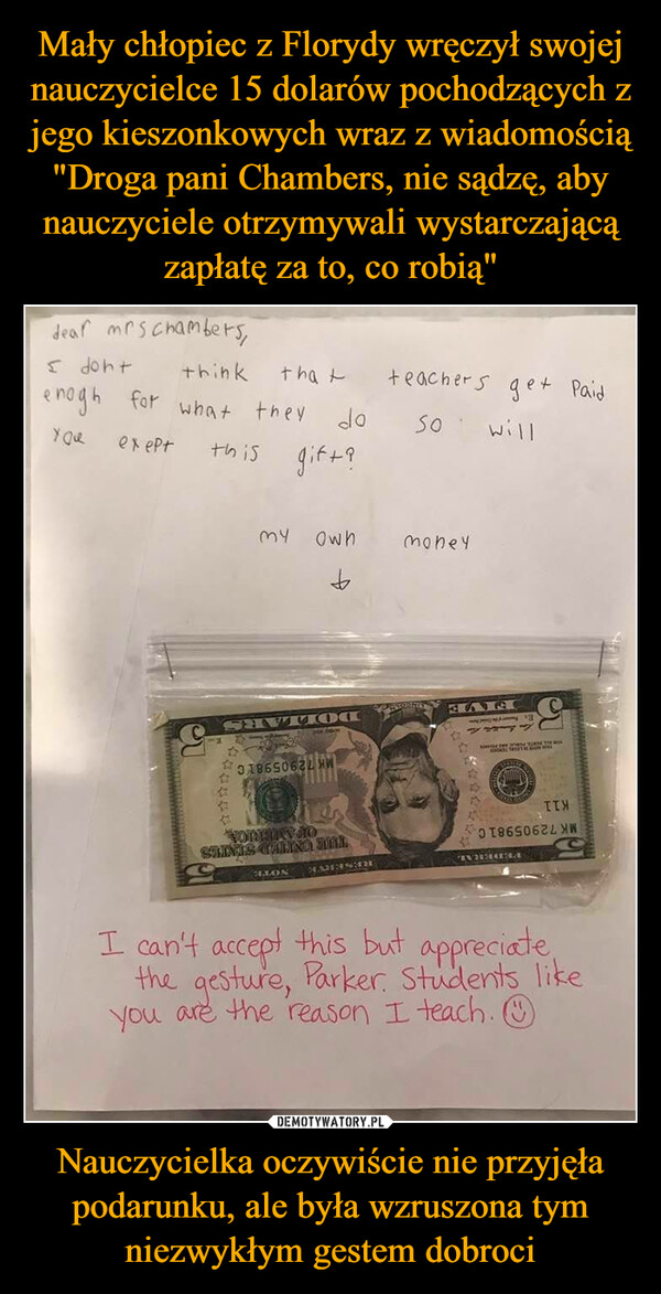 Mały chłopiec z Florydy wręczył swojej nauczycielce 15 dolarów pochodzących z jego kieszonkowych wraz z wiadomością "Droga pani Chambers, nie sądzę, aby nauczyciele otrzymywali wystarczającą zapłatę za to, co robią" Nauczycielka oczywiście nie przyjęła podarunku, ale była wzruszona tym niezwykłym gestem dobroci