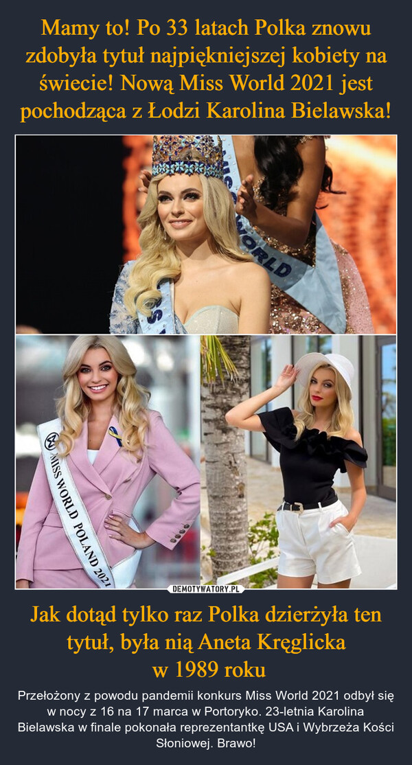 Jak dotąd tylko raz Polka dzierżyła ten tytuł, była nią Aneta Kręglicka w 1989 roku – Przełożony z powodu pandemii konkurs Miss World 2021 odbył się w nocy z 16 na 17 marca w Portoryko. 23-letnia Karolina Bielawska w finale pokonała reprezentantkę USA i Wybrzeża Kości Słoniowej. Brawo! 