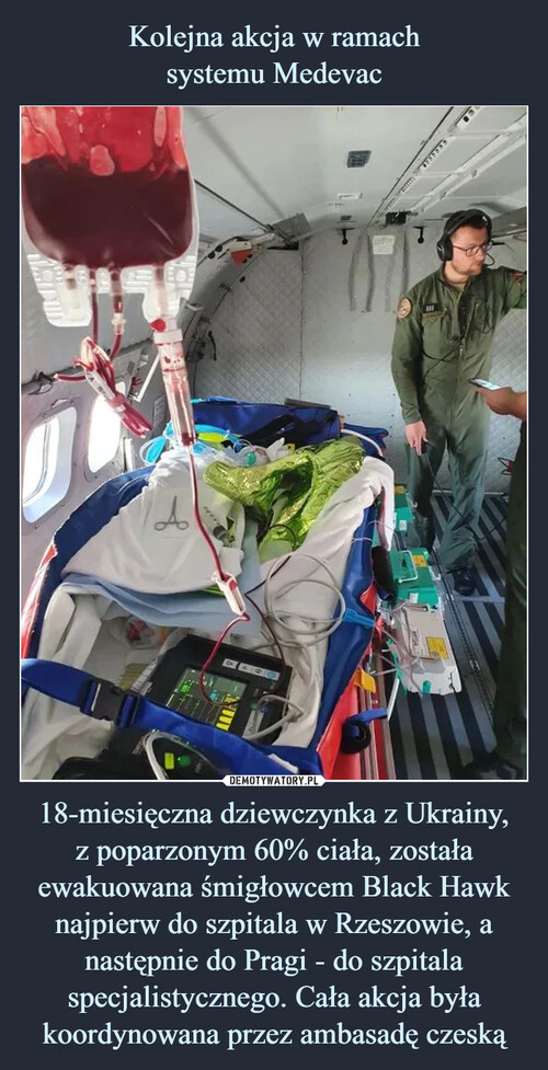 Kolejna akcja w ramach
systemu Medevac 18-miesięczna dziewczynka z Ukrainy,
z poparzonym 60% ciała, została ewakuowana śmigłowcem Black Hawk najpierw do szpitala w Rzeszowie, a następnie do Pragi - do szpitala specjalistycznego. Cała akcja była koordynowana przez ambasadę czeską