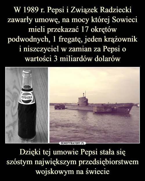 W 1989 r. Pepsi i Związek Radziecki zawarły umowę, na mocy której Sowieci mieli przekazać 17 okrętów podwodnych, 1 fregatę, jeden krążownik i niszczyciel w zamian za Pepsi o wartości 3 miliardów dolarów Dzięki tej umowie Pepsi stała się szóstym największym przedsiębiorstwem wojskowym na świecie