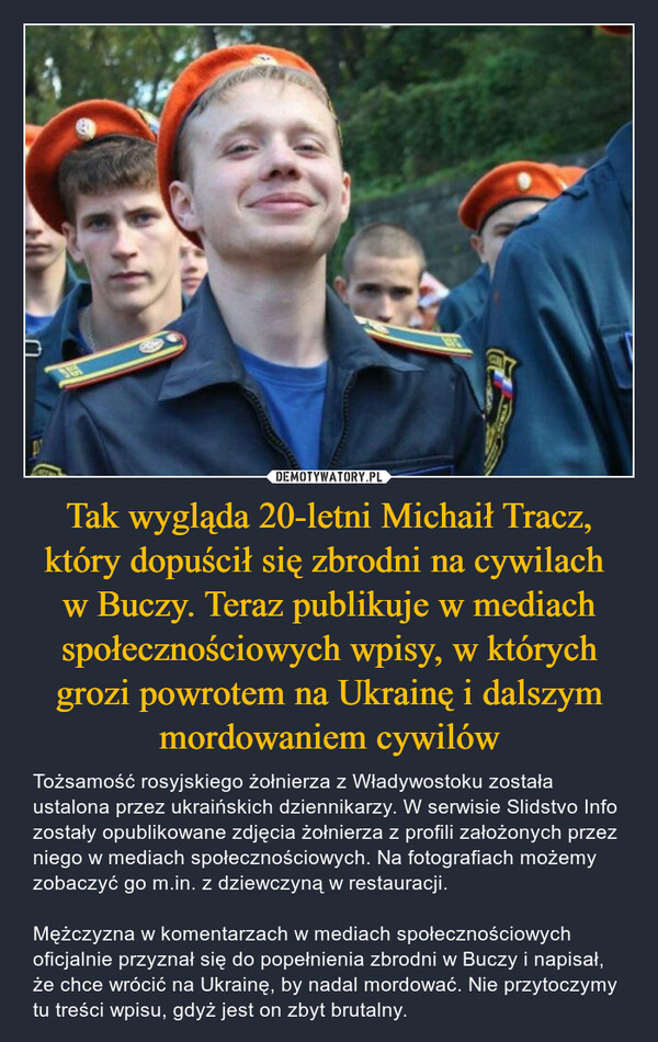 Tak wygląda 20-letni Michaił Tracz, który dopuścił się zbrodni na cywilach w Buczy. Teraz publikuje w mediach społecznościowych wpisy, w których grozi powrotem na Ukrainę i dalszym mordowaniem cywilów – Tożsamość rosyjskiego żołnierza z Władywostoku została ustalona przez ukraińskich dziennikarzy. W serwisie Slidstvo Info zostały opublikowane zdjęcia żołnierza z profili założonych przez niego w mediach społecznościowych. Na fotografiach możemy zobaczyć go m.in. z dziewczyną w restauracji.Mężczyzna w komentarzach w mediach społecznościowych oficjalnie przyznał się do popełnienia zbrodni w Buczy i napisał, że chce wrócić na Ukrainę, by nadal mordować. Nie przytoczymy tu treści wpisu, gdyż jest on zbyt brutalny. 