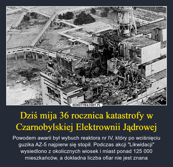 Dziś mija 36 rocznica katastrofy w Czarnobylskiej Elektrownii Jądrowej – Powodem awarii był wybuch reaktora nr IV, który po wciśnięciu guzika AZ-5 najpierw się stopił. Podczas akcji "Likwidacji" wysiedlono z okolicznych wiosek i miast ponad 125 000 mieszkańców, a dokładna liczba ofiar nie jest znana 