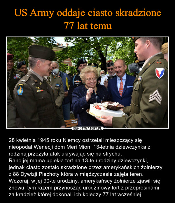  – 28 kwietnia 1945 roku Niemcy ostrzelali mieszczący się nieopodal Wenecji dom Meri Mion. 13-letnia dziewczynka z rodziną przeżyła atak ukrywając się na strychu. Rano jej mama upiekła tort na 13-te urodziny dziewczynki, jednak ciasto zostało skradzione przez amerykańskich żołnierzy z 88 Dywizji Piechoty która w międzyczasie zajęła teren.Wczoraj, w jej 90-te urodziny, amerykańscy żołnierze zjawili się znowu, tym razem przynosząc urodzinowy tort z przeprosinami za kradzież której dokonali ich koledzy 77 lat wcześniej. 