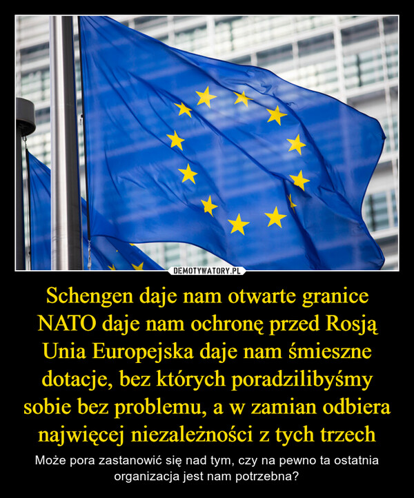 Schengen daje nam otwarte granice
NATO daje nam ochronę przed Rosją
Unia Europejska daje nam śmieszne dotacje, bez których poradzilibyśmy sobie bez problemu, a w zamian odbiera najwięcej niezależności z tych trzech