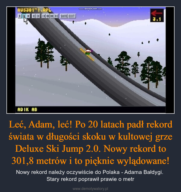 Leć, Adam, leć! Po 20 latach padł rekord świata w długości skoku w kultowej grze Deluxe Ski Jump 2.0. Nowy rekord to 301,8 metrów i to pięknie wylądowane! – Nowy rekord należy oczywiście do Polaka - Adama Bałdygi. Stary rekord poprawił prawie o metr 