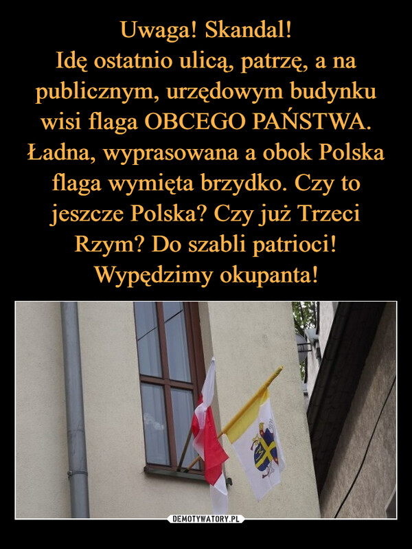 Uwaga! Skandal!
Idę ostatnio ulicą, patrzę, a na publicznym, urzędowym budynku wisi flaga OBCEGO PAŃSTWA. Ładna, wyprasowana a obok Polska flaga wymięta brzydko. Czy to jeszcze Polska? Czy już Trzeci Rzym? Do szabli patrioci! Wypędzimy okupanta!